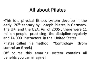 All about Pilates
•This is a physical fitness system develop in the
early 20th century by Joseph Pilates in Germany.
The UK and the USA. As of 2005 , there were 11
million people practicing the discipline regularly
and 14,000 instructors in the United States.
Pilates called his method “Contrology (from
control an Greek)
Off course this amazing system contains all
benefits you can imagine!
 