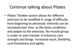 Continue talking about Pilates
• Pilates’ flexible system allows for different
  exercises to be modified in range of difficulty
  from beginning to advanced. Intensity can be
  increased over time as the body conditions
  and adapts to the exercises. No muscle group
  is under or over trained. It enhances core
  strength and brings increased reach, flexibility,
  sure-footedness and agility.
 