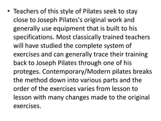 • Teachers of this style of Pilates seek to stay
  close to Joseph Pilates's original work and
  generally use equipment that is built to his
  specifications. Most classically trained teachers
  will have studied the complete system of
  exercises and can generally trace their training
  back to Joseph Pilates through one of his
  proteges. Contemporary/Modern pilates breaks
  the method down into various parts and the
  order of the exercises varies from lesson to
  lesson with many changes made to the original
  exercises.
 