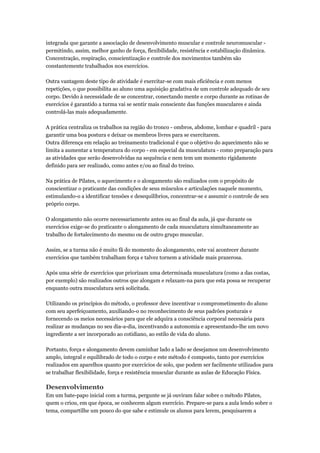 integrada que garante a associação de desenvolvimento muscular e controle neuromuscular -
permitindo, assim, melhor ganho de força, flexibilidade, resistência e estabilização dinâmica.
Concentração, respiração, conscientização e controle dos movimentos também são
constantemente trabalhados nos exercícios.

Outra vantagem deste tipo de atividade é exercitar-se com mais eficiência e com menos
repetições, o que possibilita ao aluno uma aquisição gradativa de um controle adequado de seu
corpo. Devido à necessidade de se concentrar, conectando mente e corpo durante as rotinas de
exercícios é garantido a turma vai se sentir mais consciente das funções musculares e ainda
controlá-las mais adequadamente.

A prática centraliza os trabalhos na região do tronco - ombros, abdome, lombar e quadril - para
garantir uma boa postura e deixar os membros livres para se exercitarem.
Outra diferença em relação ao treinamento tradicional é que o objetivo do aquecimento não se
limita a aumentar a temperatura do corpo - em especial da musculatura - como preparação para
as atividades que serão desenvolvidas na sequência e nem tem um momento rigidamente
definido para ser realizado, como antes e/ou ao final do treino.

Na prática de Pilates, o aquecimento e o alongamento são realizados com o propósito de
conscientizar o praticante das condições de seus músculos e articulações naquele momento,
estimulando-o a identificar tensões e desequilíbrios, concentrar-se e assumir o controle de seu
próprio corpo.

O alongamento não ocorre necessariamente antes ou ao final da aula, já que durante os
exercícios exige-se do praticante o alongamento de cada musculatura simultaneamente ao
trabalho de fortalecimento do mesmo ou de outro grupo muscular.

Assim, se a turma não é muito fã do momento do alongamento, este vai acontecer durante
exercícios que também trabalham força e talvez tornem a atividade mais prazerosa.

Após uma série de exercícios que priorizam uma determinada musculatura (como a das costas,
por exemplo) são realizados outros que alongam e relaxam-na para que esta possa se recuperar
enquanto outra musculatura será solicitada.

Utilizando os princípios do método, o professor deve incentivar o comprometimento do aluno
com seu aperfeiçoamento, auxiliando-o no reconhecimento de seus padrões posturais e
fornecendo os meios necessários para que ele adquira a consciência corporal necessária para
realizar as mudanças no seu dia-a-dia, incentivando a autonomia e apresentando-lhe um novo
ingrediente a ser incorporado ao cotidiano, ao estilo de vida do aluno.

Portanto, força e alongamento devem caminhar lado a lado se desejamos um desenvolvimento
amplo, integral e equilibrado de todo o corpo e este método é composto, tanto por exercícios
realizados em aparelhos quanto por exercícios de solo, que podem ser facilmente utilizados para
se trabalhar flexibilidade, força e resistência muscular durante as aulas de Educação Física.

Desenvolvimento
Em um bate-papo inicial com a turma, pergunte se já ouviram falar sobre o método Pilates,
quem o criou, em que época, se conhecem algum exercício. Prepare-se para a aula lendo sobre o
tema, compartilhe um pouco do que sabe e estimule os alunos para lerem, pesquisarem a
 