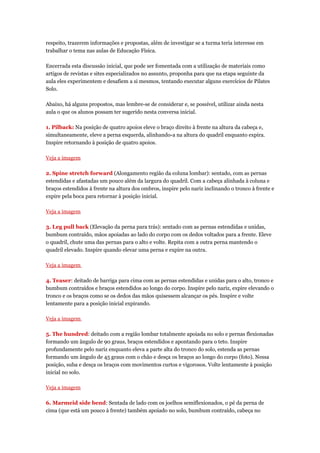 respeito, trazerem informações e propostas, além de investigar se a turma teria interesse em
trabalhar o tema nas aulas de Educação Física.

Encerrada esta discussão inicial, que pode ser fomentada com a utilização de materiais como
artigos de revistas e sites especializados no assunto, proponha para que na etapa seguinte da
aula eles experimentem e desafiem a si mesmos, tentando executar alguns exercícios de Pilates
Solo.

Abaixo, há alguns propostos, mas lembre-se de considerar e, se possível, utilizar ainda nesta
aula o que os alunos possam ter sugerido nesta conversa inicial.

1. Pilback: Na posição de quatro apoios eleve o braço direito à frente na altura da cabeça e,
simultaneamente, eleve a perna esquerda, alinhando-a na altura do quadril enquanto expira.
Inspire retornando à posição de quatro apoios.

Veja a imagem

2. Spine stretch forward (Alongamento região da coluna lombar): sentado, com as pernas
estendidas e afastadas um pouco além da largura do quadril. Com a cabeça alinhada à coluna e
braços estendidos à frente na altura dos ombros, inspire pelo nariz inclinando o tronco à frente e
expire pela boca para retornar à posição inicial.

Veja a imagem

3. Leg pull back (Elevação da perna para trás): sentado com as pernas estendidas e unidas,
bumbum contraído, mãos apoiadas ao lado do corpo com os dedos voltados para a frente. Eleve
o quadril, chute uma das pernas para o alto e volte. Repita com a outra perna mantendo o
quadril elevado. Inspire quando elevar uma perna e expire na outra.

Veja a imagem

4. Teaser: deitado de barriga para cima com as pernas estendidas e unidas para o alto, tronco e
bumbum contraídos e braços estendidos ao longo do corpo. Inspire pelo nariz, expire elevando o
tronco e os braços como se os dedos das mãos quisessem alcançar os pés. Inspire e volte
lentamente para a posição inicial expirando.

Veja a imagem

5. The hundred: deitado com a região lombar totalmente apoiada no solo e pernas flexionadas
formando um ângulo de 90 graus, braços estendidos e apontando para o teto. Inspire
profundamente pelo nariz enquanto eleva a parte alta do tronco do solo, estenda as pernas
formando um ângulo de 45 graus com o chão e desça os braços ao longo do corpo (foto). Nessa
posição, suba e desça os braços com movimentos curtos e vigorosos. Volte lentamente à posição
inicial no solo.

Veja a imagem

6. Marmeid side bend: Sentada de lado com os joelhos semiflexionados, o pé da perna de
cima (que está um pouco à frente) também apoiado no solo, bumbum contraído, cabeça no
 
