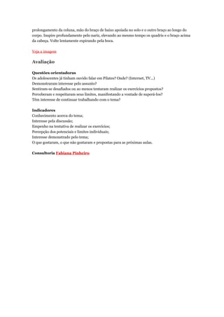 prolongamento da coluna, mão do braço de baixo apoiada no solo e o outro braço ao longo do
corpo. Inspire profundamente pelo nariz, elevando ao mesmo tempo os quadris e o braço acima
da cabeça. Volte lentamente expirando pela boca.

Veja a imagem

Avaliação

Questões orientadoras
Os adolescentes já tinham ouvido falar em Pilates? Onde? (Internet, TV...)
Demonstraram interesse pelo assunto?
Sentiram-se desafiados ou ao menos tentaram realizar os exercícios propostos?
Perceberam e respeitaram seus limites, manifestando a vontade de superá-los?
Têm interesse de continuar trabalhando com o tema?

Indicadores
Conhecimento acerca do tema;
Interesse pela discussão;
Empenho na tentativa de realizar os exercícios;
Percepção dos potenciais e limites individuais;
Interesse demonstrado pelo tema;
O que gostaram, o que não gostaram e propostas para as próximas aulas.

Consultoria Fabiana Pinheiro
 