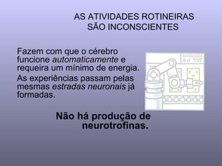 AS ATIVIDADES ROTINEIRAS SÃO INCONSCIENTES  Fazem com que o cérebro funcione  automaticamente  e requeira um mínimo de energia. As experiências passam pelas mesmas  estradas neuronais  já formadas.  Não há produção de neurotrofinas.   