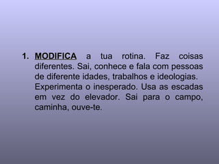 MODIFICA  a tua rotina. Faz coisas diferentes. Sai, conhece e fala com pessoas de diferente idades, trabalhos e ideologias.  Experimenta o inesperado. Usa as escadas em vez do elevador. Sai para o campo, caminha, ouve-te .  