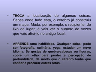 TROCA   a localização de algumas coisas. Sabes onde tudo está, o cérebro já construiu um mapa. Muda, por exemplo, o recipiente  de lixo de lugar, e vais ver o número de vezes que vais atirá-lo no antigo local. APRENDE  uma habilidade. Qualquer coisa: pode ser fotografia, culinária, yoga, estudar um novo idioma. Se gostas de quebra-cabeças ou figuras, cobre um olho para perder a percepção de profundidade, de modo que o cérebro tenha que confiar e procurar outras rotas.   