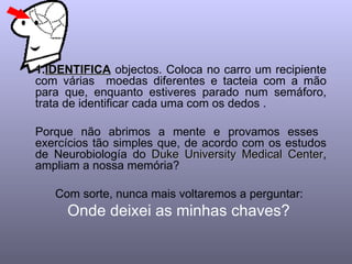 IDENTIFICA  objectos. Coloca no carro um recipiente com várias  moedas diferentes e tacteia com a mão para que, enquanto estiveres parado num semáforo, trata de identificar cada uma com os dedos .  Porque não abrimos a mente e provamos esses  exercícios tão simples que, de acordo com os estudos de Neurobiología do  Duke University Medical Center , ampliam a nossa memória?  Com sorte, nunca mais voltaremos a perguntar:  Onde deixei as minhas chaves?  