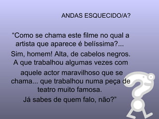ANDAS ESQUECIDO/A? “ Como se chama este filme no qual a artista que aparece é belíssima?...  Sim, homem! Alta, de cabelos negros. A que trabalhou algumas vezes com aquele actor maravilhoso que se chama... que trabalhou numa peça de teatro muito famosa.  Já sabes de quem falo, não?”   