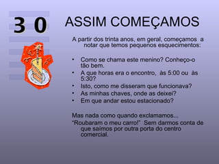 ASSIM COMEÇAMOS A partir dos trinta anos, em geral, começamos  a notar que temos pequenos esquecimentos: Como se chama este menino? Conheço-o tão bem.  A que horas era o encontro,  às 5:00 ou  às 5:30?  Isto, como me disseram que funcionava?  As minhas chaves, onde as deixei?  Em que andar estou estacionado?  Mas nada como quando exclamamos...  “ Roubaram o meu carro!”  Sem darmos conta de que saímos por outra porta do centro comercial.  30 