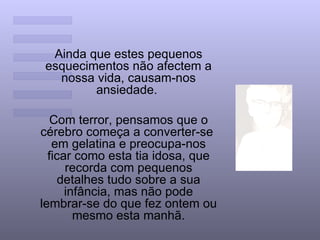 Ainda que estes pequenos esquecimentos não afectem a nossa vida, causam-nos ansiedade.  Com terror, pensamos que o cérebro começa a converter-se  em gelatina e preocupa-nos ficar como esta tia idosa, que recorda com pequenos detalhes tudo sobre a sua infância, mas não pode lembrar-se do que fez ontem ou mesmo esta manhã. 
