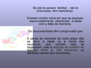 Se isto te parece  familiar , não te preocupes, tem esperança.  Existem muitos mitos em que as pessoas, equivocadamente, relacionam  a idade com a falta de memória.  Os neurocientistas têm comprovado que: A perda de memória de curto prazo não se deve à idade ou à morte dos neurónios, que morrem mas se regeneram, mas à  redução do número de  ligações  entre si, dos neurónios  ou dentritas (ramos dos neurónios). 