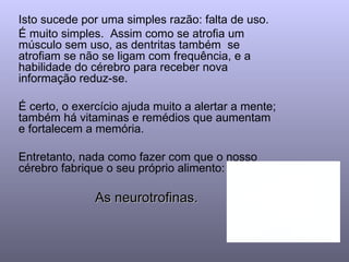 Isto sucede por uma simples razão: falta de uso.  É muito simples.  Assim como se atrofia um músculo sem uso, as dentritas também  se atrofiam se não se ligam com frequência, e a habilidade do cérebro para receber nova informação reduz-se. É certo, o exercício ajuda muito a alertar a mente; também há vitaminas e remédios que aumentam e fortalecem a memória. Entretanto, nada como fazer com que o nosso  cérebro fabrique o seu próprio alimento:  As neurotrofinas.  