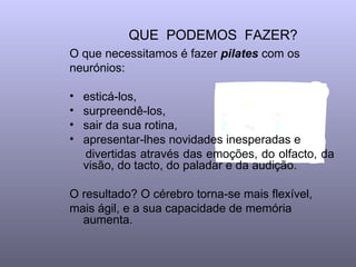 QUE  PODEMOS  FAZER?  O que necessitamos é fazer  pilates   com os neurónios:  esticá-los, surpreendê-los,  sair da sua rotina, apresentar-lhes novidades inesperadas e  divertidas através das emoções, do olfacto, da visão, do tacto, do paladar e da audição.  O resultado? O cérebro torna-se mais flexível, mais ágil, e a sua capacidade de memória aumenta.  
