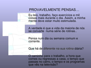 PROVAVELMENTE PENSAS…   Eu leio, trabalho, faço exercícios e mil coisas mais durante o dia. Assim, a minha mente deve estar muito estimulada.  A verdade é que a vida da maioria de nós se converte  numa série de rotinas..  Pensa num dia ou semana comum e corrente.  Que há de diferente na sua   rotina  diária? O caminho para o trabalho, a hora que comes ou regressas a casa, o tempo que passas no carro, o tempo e os programas que vês na televisão?  