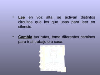 •   Lee en voz alta. se activan distintos
    circuitos que los que usas para leer en
    silencio.

•   Cambia tus rutas, toma diferentes caminos
    para ir al trabajo o a casa.
 
