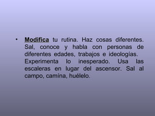 •   Modifica tu rutina. Haz cosas diferentes.
    Sal, conoce y habla con personas de
    diferentes edades, trabajos e ideologías.
    Experimenta lo inesperado. Usa las
    escaleras en lugar del ascensor. Sal al
    campo, camína, huélelo.
 