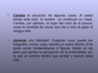 •   Cambia la ubicación de algunas cosas. Al saber
    dónde está todo, el cerebro ya construyó un mapa.
    Cambia, por ejemplo, el lugar del cubo de la basura;
    verás la cantidad de veces que irás a tirar el papel al
    antiguo sitio.

•   Aprende una habilidad. Cualquier cosa; puede ser
    fotografía, cocina, yoga, estudia un nuevo idioma. Si te
    gusta armar rompecabezas o figuras, tápate un ojo
    para que pierdas la percepción de la profundidad, por
    lo que el cerebro tendrá que confiar y buscar otras
    vías.
 