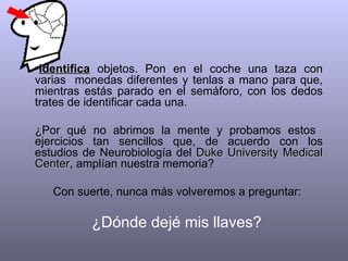 •Identifica objetos. Pon en el coche una taza con
varias monedas diferentes y tenlas a mano para que,
mientras estás parado en el semáforo, con los dedos
trates de identificar cada una.

¿Por qué no abrimos la mente y       probamos estos
ejercicios tan sencillos que, de     acuerdo con los
estudios de Neurobiología del Duke   University Medical
Center, amplían nuestra memoria?
Center

   Con suerte, nunca más volveremos a preguntar:

          ¿Dónde dejé mis llaves?
 