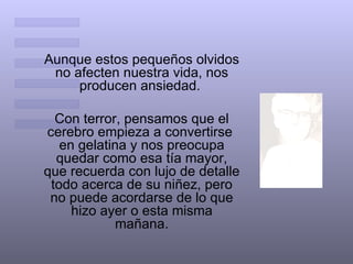 Aunque estos pequeños olvidos
 no afecten nuestra vida, nos
     producen ansiedad.

  Con terror, pensamos que el
cerebro empieza a convertirse
   en gelatina y nos preocupa
  quedar como esa tía mayor,
que recuerda con lujo de detalle
 todo acerca de su niñez, pero
 no puede acordarse de lo que
     hizo ayer o esta misma
             mañana.
 
