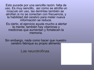 Esto sucede por una sencilla razón: falta de
uso. Es muy sencillo, así como se atrofia un
 músculo sin uso, las dentritas también se
 atrofian si no se conectan con frecuencia, y
  la habilidad del cerebro para meter nueva
             información se reduce.
 Es cierto, el ejercicio ayuda mucho a alertar
      la mente; también hay vitaminas y
   medicinas que aumentan y fortalecen la
                    memoria.

Sin embargo, nada como hacer que nuestro
    cerebro fabrique su propio alimento:

           Las neurotrofinas.
 