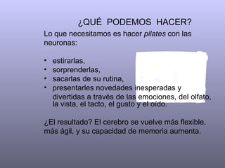¿QUÉ PODEMOS HACER?
Lo que necesitamos es hacer pilates con las
neuronas:

•   estirarlas,
•   sorprenderlas,
•   sacarlas de su rutina,
•   presentarles novedades inesperadas y
    divertidas a través de las emociones, del olfato,
    la vista, el tacto, el gusto y el oído.

¿El resultado? El cerebro se vuelve más flexible,
más ágil, y su capacidad de memoria aumenta.
 