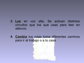 3. Lee en voz alta. Se activan distintos
circuitos que los que usas para leer en
silencio.
4. Cambia tus rutas toma diferentes caminos
para ir al trabajo o a tu casa.

 