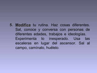 5. Modifica tu rutina. Haz cosas diferentes.
Sal, conoce y conversa con personas de
diferentes edades, trabajos e ideologías.
Experimenta lo inesperado. Usa las
escaleras en lugar del ascensor. Sal al
campo, camínalo, huélelo.

 
