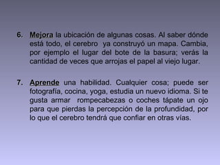 6. Mejora la ubicación de algunas cosas. Al saber dónde
está todo, el cerebro ya construyó un mapa. Cambia,
por ejemplo el lugar del bote de la basura; verás la
cantidad de veces que arrojas el papel al viejo lugar.
7. Aprende una habilidad. Cualquier cosa; puede ser
fotografía, cocina, yoga, estudia un nuevo idioma. Si te
gusta armar rompecabezas o coches tápate un ojo
para que pierdas la percepción de la profundidad, por
lo que el cerebro tendrá que confiar en otras vías.

 