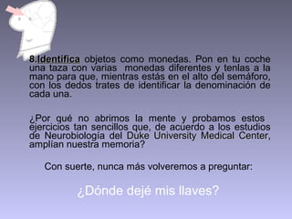 8.Identifica objetos como monedas. Pon en tu coche
una taza con varias monedas diferentes y tenlas a la
mano para que, mientras estás en el alto del semáforo,
con los dedos trates de identificar la denominación de
cada una.
¿Por qué no abrimos la mente y probamos estos
ejercicios tan sencillos que, de acuerdo a los estudios
de Neurobiología del Duke University Medical Center,
Center
amplían nuestra memoria?
Con suerte, nunca más volveremos a preguntar:

¿Dónde dejé mis llaves?

 