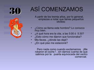 30

ASÍ COMENZAMOS
A partir de los treinta años, por lo general,
empiezas a notar que tienes pequeños
olvidos:
•
•
•
•
•

¿Cómo se llama este hombre? Lo conozco
muy bien.
¿A qué hora era la cita, a las 5:00 ó 5:30?
¿Esto cómo me dijeron que funcionaba?
Mis llaves. ¿dónde las dejé?
¿En qué piso me estacioné?
Pero nada como cuando exclamamos ¡Me
robaron el coche ! , sin darnos cuenta de que
salimos por la puerta equivocada del centro
comercial.

 