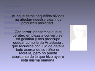 Aunque estos pequeños olvidos
no afectan nuestra vida, nos
producen ansiedad.
Con terror, pensamos que el
cerebro empieza a convertirse
en gelatina y nos preocupa
quedar como la tía Anastasia ,
que recuerda con lujo de detalle
todo acerca de su niñez en
Morelia, pero no puede
acordarse de lo qué hizo ayer o
esta misma mañana.

 
