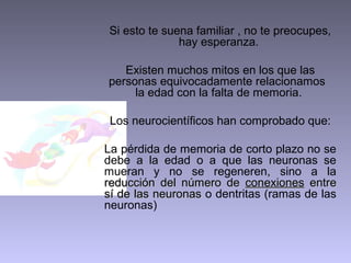 Si esto te suena familiar , no te preocupes,
hay esperanza.
Existen muchos mitos en los que las
personas equivocadamente relacionamos
la edad con la falta de memoria.
Los neurocientíficos han comprobado que:
La pérdida de memoria de corto plazo no se
debe a la edad o a que las neuronas se
mueran y no se regeneren, sino a la
reducción del número de conexiones entre
sí de las neuronas o dentritas (ramas de las
neuronas)

 