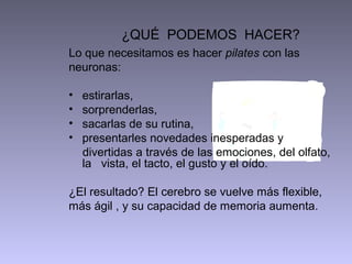 ¿QUÉ PODEMOS HACER?
Lo que necesitamos es hacer pilates con las
neuronas:
•
•
•
•

estirarlas,
sorprenderlas,
sacarlas de su rutina,
presentarles novedades inesperadas y
divertidas a través de las emociones, del olfato,
la vista, el tacto, el gusto y el oído.

¿El resultado? El cerebro se vuelve más flexible,
más ágil , y su capacidad de memoria aumenta.

 