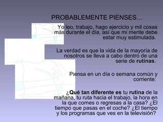 PROBABLEMENTE PIENSES…
Yo leo, trabajo, hago ejercicio y mil cosas
más durante el día, así que mi mente debe
estar muy estimulada.
La verdad es que la vida de la mayoría de
nosotros se lleva a cabo dentro de una
serie de rutinas.
rutinas
Piensa en un día o semana común y
corriente:
¿Qué tan diferente es tu rutina de la
mañana, tu ruta hacia el trabajo, la hora en
la que comes o regresas a la casa? ¿El
tiempo que pasas en el coche? ¿El tiempo
y los programas que ves en la televisión?

 