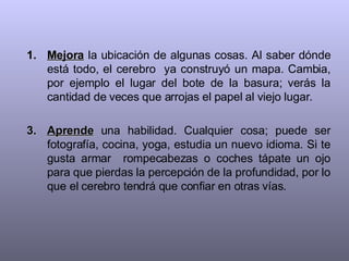 Mejora  la ubicación de algunas cosas. Al saber dónde está todo, el cerebro  ya construyó un mapa. Cambia, por ejemplo el lugar del bote de la basura; verás la cantidad de veces que arrojas el papel al viejo lugar. Aprende  una habilidad. Cualquier cosa; puede ser fotografía, cocina, yoga, estudia un nuevo idioma. Si te gusta armar  rompecabezas o coches tápate un ojo para que pierdas la percepción de la profundidad, por lo que el cerebro tendrá que confiar en otras vías. 