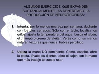 ALGUNOS EJERCICIOS QUE EXPANDEN
       SUSTANCIALMENTE LAS DENTRITAS Y LA
         PRODUCCIÓN DE NEUROTROFINAS:


1. Intenta, por lo menos una vez por semana, ducharte
   Intenta
   con los ojos cerrados. Sólo con el tacto, localiza los
   grifos, ajusta la temperatura del agua, busca el jabón,
   el champú o crema de afeitar. Verás como tus manos
   notarán texturas que nunca habías percibido.

2. Utiliza la mano NO dominante. Come, escribe, abre
   la pasta, lávate los dientes, abre el cajón con la mano
   que más trabajo te cueste usar.
 