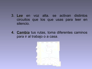 3. Lee en voz alta. se activan distintos
   circuitos que los que usas para leer en
   silencio.

4. Cambia tus rutas, toma diferentes caminos
   para ir al trabajo o a casa.
 