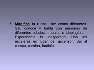5. Modifica tu rutina. Haz cosas diferentes.
   Sal, conoce y habla con personas de
   diferentes edades, trabajos e ideologías.
   Experimenta lo inesperado. Usa las
   escaleras en lugar del ascensor. Sal al
   campo, camína, huélelo.
 