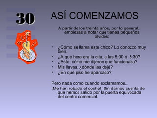 30   ASÍ COMENZAMOS
         A partir de los treinta años, por lo general,
            empiezas a notar que tienes pequeños
                              olvidos:

     •   ¿Cómo se llama este chico? Lo conozco muy
         bien.
     •   ¿A qué hora era la cita, a las 5:00 ó 5:30?
     •   ¿Esto, cómo me dijeron que funcionaba?
     •   Mis llaves. ¿dónde las dejé?
     •   ¿En qué piso he aparcado?

     Pero nada como cuando exclamamos..
     ¡Me han robado el coche! Sin darnos cuenta de
        que hemos salido por la puerta equivocada
        del centro comercial.
 