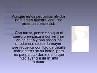 Aunque estos pequeños olvidos
 no afecten nuestra vida, nos
     producen ansiedad.

  Con terror, pensamos que el
cerebro empieza a convertirse
   en gelatina y nos preocupa
  quedar como esa tía mayor,
que recuerda con lujo de detalle
 todo acerca de su niñez, pero
 no puede acordarse de lo que
     hizo ayer o esta misma
             mañana.
 
