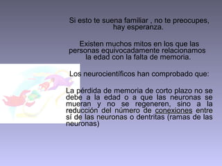 Si esto te suena familiar , no te preocupes,
              hay esperanza.

   Existen muchos mitos en los que las
personas equivocadamente relacionamos
     la edad con la falta de memoria.

 Los neurocientíficos han comprobado que:

La pérdida de memoria de corto plazo no se
debe a la edad o a que las neuronas se
mueran y no se regeneren, sino a la
reducción del número de conexiones entre
sí de las neuronas o dentritas (ramas de las
neuronas)
 
