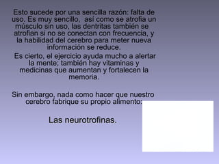 Esto sucede por una sencilla razón: falta de
uso. Es muy sencillo, así como se atrofia un
 músculo sin uso, las dentritas también se
 atrofian si no se conectan con frecuencia, y
  la habilidad del cerebro para meter nueva
             información se reduce.
 Es cierto, el ejercicio ayuda mucho a alertar
      la mente; también hay vitaminas y
   medicinas que aumentan y fortalecen la
                    memoria.

Sin embargo, nada como hacer que nuestro
    cerebro fabrique su propio alimento:

           Las neurotrofinas.
 