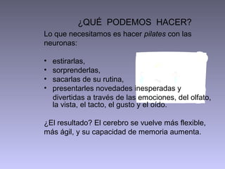¿QUÉ PODEMOS HACER?
Lo que necesitamos es hacer pilates con las
neuronas:

•   estirarlas,
•   sorprenderlas,
•   sacarlas de su rutina,
•   presentarles novedades inesperadas y
    divertidas a través de las emociones, del olfato,
    la vista, el tacto, el gusto y el oído.

¿El resultado? El cerebro se vuelve más flexible,
más ágil, y su capacidad de memoria aumenta.
 