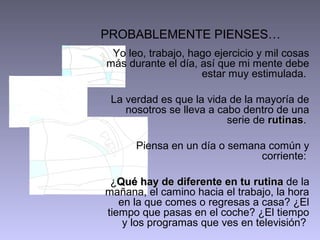 PROBABLEMENTE PIENSES…
 Yo leo, trabajo, hago ejercicio y mil cosas
más durante el día, así que mi mente debe
                    estar muy estimulada.

 La verdad es que la vida de la mayoría de
    nosotros se lleva a cabo dentro de una
                          serie de rutinas.
                                   rutinas

      Piensa en un día o semana común y
                              corriente:

 ¿Qué hay de diferente en tu rutina de la
mañana, el camino hacia el trabajo, la hora
   en la que comes o regresas a casa? ¿El
tiempo que pasas en el coche? ¿El tiempo
    y los programas que ves en televisión?
 