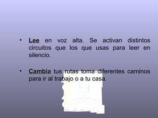 Lee  en voz alta. Se activan distintos circuitos que los que usas para leer en silencio.   Cambia  tus rutas toma diferentes caminos para ir al trabajo o a tu casa .  