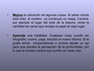 Mejora  la ubicación de algunas cosas. Al saber dónde está todo, el cerebro  ya construyó un mapa. Cambia, por ejemplo el lugar del bote de la basura; verás la cantidad de veces que arrojas el papel al viejo lugar. Aprende  una habilidad. Cualquier cosa; puede ser fotografía, cocina, yoga, estudia un nuevo idioma. Si te gusta armar  rompecabezas o coches tápate un ojo para que pierdas la percepción de la profundidad, por lo que el cerebro tendrá que confiar en otras vías. 