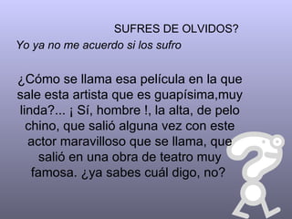 SUFRES DE OLVIDOS? Yo ya no me acuerdo si los sufro ¿Cómo se llama esa película en la que sale esta artista que es guapísima,muy linda?... ¡ Sí, hombre !, la alta, de pelo chino, que salió alguna vez con este actor maravilloso que se llama, que salió en una obra de teatro muy famosa. ¿ya sabes cuál digo, no?   