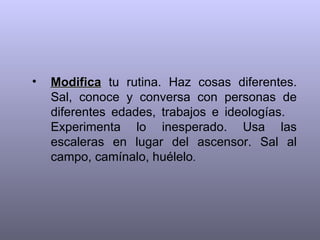 Modifica  tu rutina. Haz cosas diferentes. Sal, conoce y conversa con personas de diferentes edades, trabajos e ideologías.  Experimenta lo inesperado. Usa las escaleras en lugar del ascensor. Sal al campo, camínalo, huélelo .  