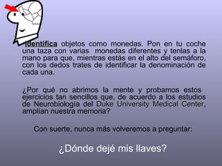 Identifica  objetos como monedas. Pon en tu coche una taza con varias  monedas diferentes y tenlas a la mano para que, mientras estás en el alto del semáforo, con los dedos trates de identificar la denominación de cada una.  ¿Por qué no abrimos la mente y probamos estos  ejercicios tan sencillos que, de acuerdo a los estudios de Neurobiología del  Duke University Medical Center , amplían nuestra memoria?  Con suerte, nunca más volveremos a preguntar:  ¿Dónde dejé mis llaves?  
