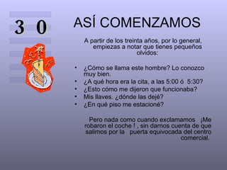 ASÍ COMENZAMOS A partir de los treinta años, por lo general, empiezas a notar que tienes pequeños olvidos: ¿Cómo se llama este hombre? Lo conozco muy bien.  ¿A qué hora era la cita, a las 5:00 ó  5:30?  ¿Esto cómo me dijeron que funcionaba?  Mis llaves. ¿dónde las dejé?  ¿En qué piso me estacioné?  Pero nada como cuando exclamamos  ¡Me robaron el coche ! , sin darnos cuenta de que salimos por la  puerta equivocada del centro comercial.  30 