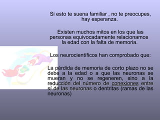 Si esto te suena familiar , no te preocupes, hay esperanza.  Existen muchos mitos en los que las personas equivocadamente relacionamos  la edad con la falta de memoria.  Los neurocientíficos han comprobado que: La pérdida de memoria de corto plazo no se debe a la edad o a que las neuronas se mueran y no se regeneren, sino a la  reducción del número de  conexiones  entre sí de las neuronas  o dentritas (ramas de las neuronas) 